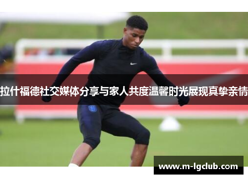 拉什福德社交媒体分享与家人共度温馨时光展现真挚亲情