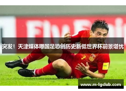 突发！天津媒体曝国足恐创历史新低世界杯前景堪忧