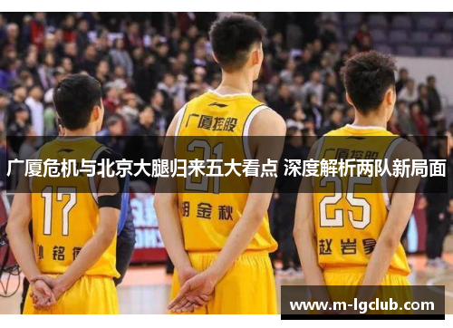 广厦危机与北京大腿归来五大看点 深度解析两队新局面