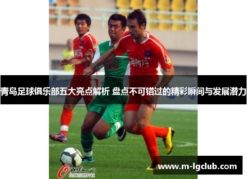 青岛足球俱乐部五大亮点解析 盘点不可错过的精彩瞬间与发展潜力 青岛足球俱乐部五大亮点解析 盘点不可错过的精彩瞬间与发展潜力