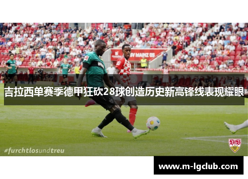 吉拉西单赛季德甲狂砍28球创造历史新高锋线表现耀眼 吉拉西单赛季德甲狂砍28球创造历史新高锋线表现耀眼